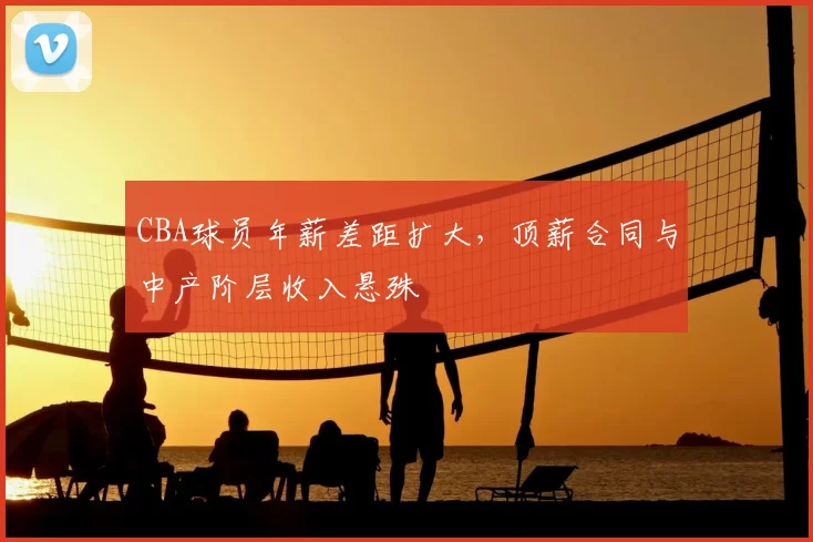 CBA球员年薪差距扩大,顶薪合同与中产阶层收入悬殊