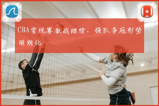 CBA常规赛激战继续,强队争冠形势明朗化