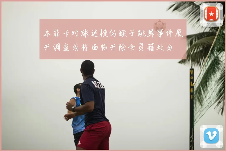 本菲卡对球迷模仿猴子跳舞事件展开调查或将面临开除会员籍处分