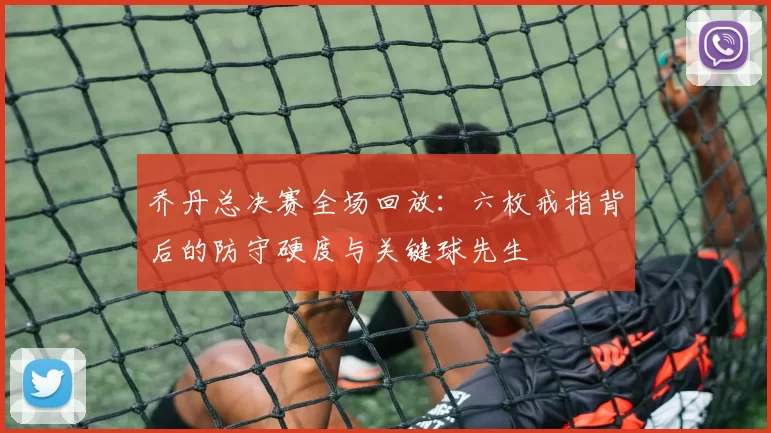 乔丹总决赛全场回放:六枚戒指背后的防守硬度与关键球先生