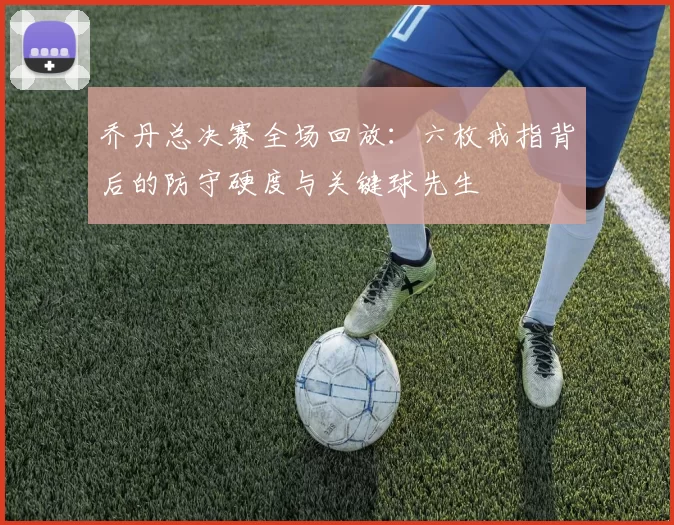 乔丹总决赛全场回放:六枚戒指背后的防守硬度与关键球先生