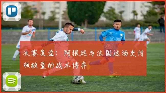 决赛复盘:阿根廷与法国这场史诗级较量的战术博弈