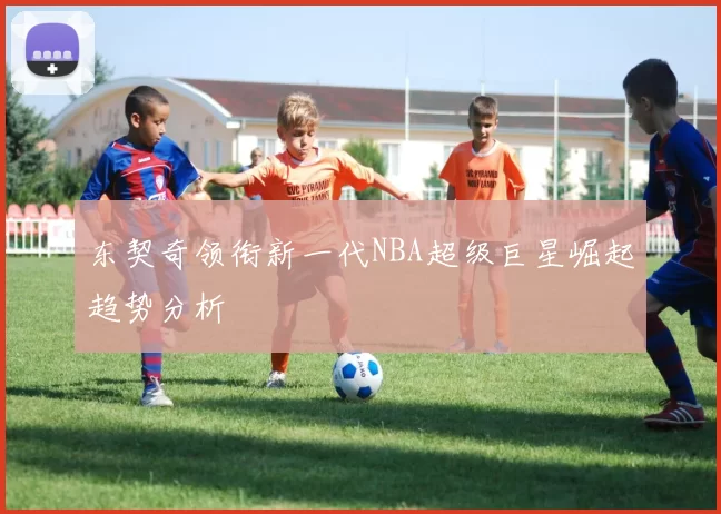东契奇领衔新一代NBA超级巨星崛起趋势分析