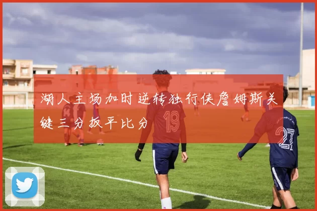 湖人主场加时逆转独行侠詹姆斯关键三分扳平比分