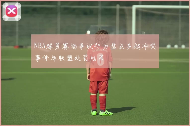 NBA球员赛场争议行为盘点多起冲突事件与联盟处罚结果
