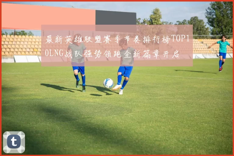 最新英雄联盟赛季节奏排行榜TOP10LNG战队强势领跑全新篇章开启