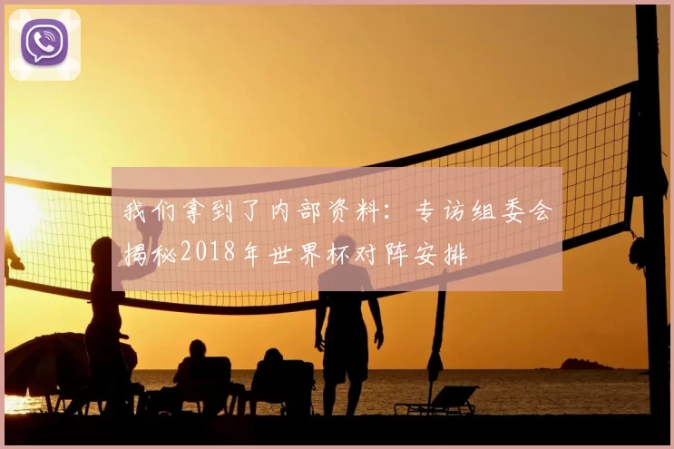 我们拿到了内部资料:专访组委会揭秘2018年世界杯对阵安排