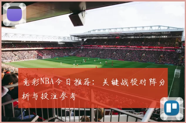 竞彩NBA今日推荐:关键战役对阵分析与投注参考
