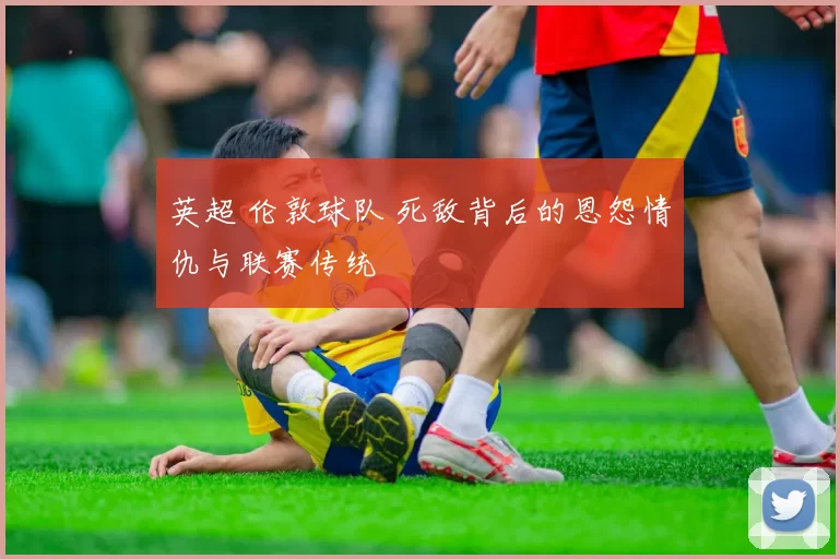 英超 伦敦球队 死敌背后的恩怨情仇与联赛传统