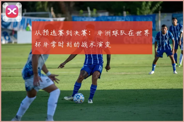 从预选赛到决赛:非洲球队在世界杯非常时刻的战术演变