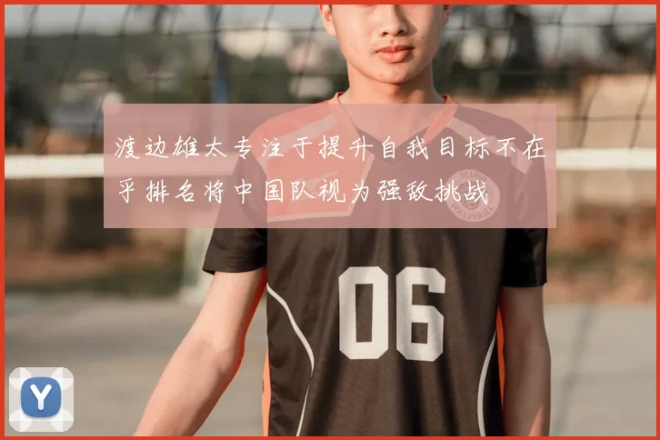 渡边雄太专注于提升自我目标不在乎排名将中国队视为强敌挑战
