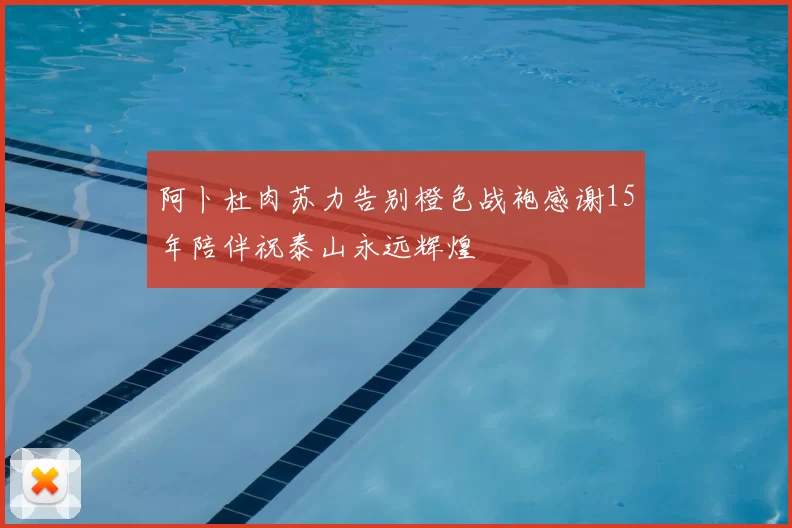 阿卜杜肉苏力告别橙色战袍感谢15年陪伴祝泰山永远辉煌