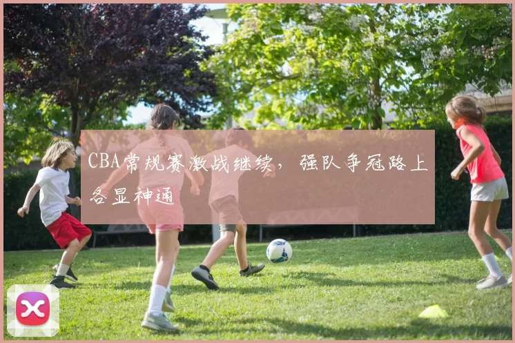 CBA常规赛激战继续,强队争冠路上各显神通