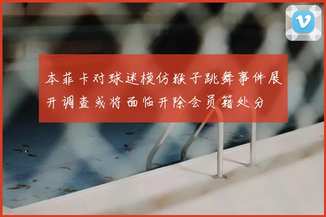 本菲卡对球迷模仿猴子跳舞事件展开调查或将面临开除会员籍处分