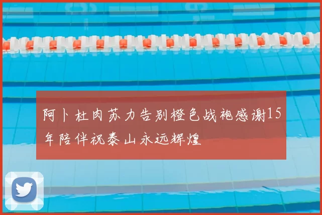 阿卜杜肉苏力告别橙色战袍感谢15年陪伴祝泰山永远辉煌
