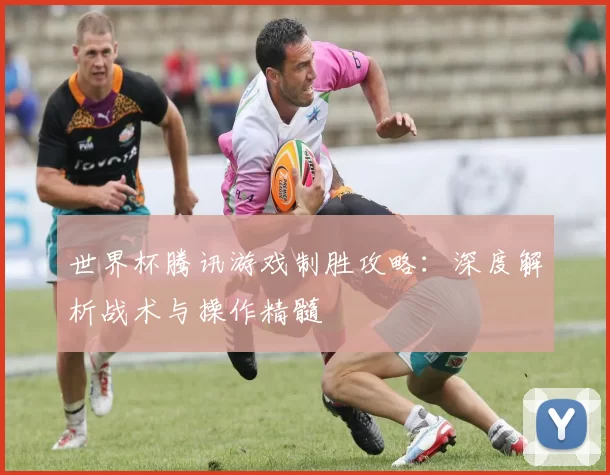 世界杯腾讯游戏制胜攻略:深度解析战术与操作精髓