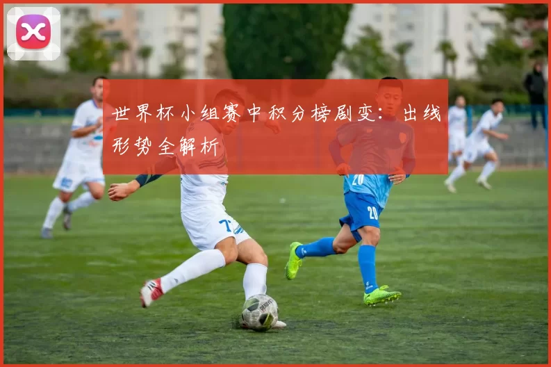世界杯小组赛中积分榜剧变：出线形势全解析
